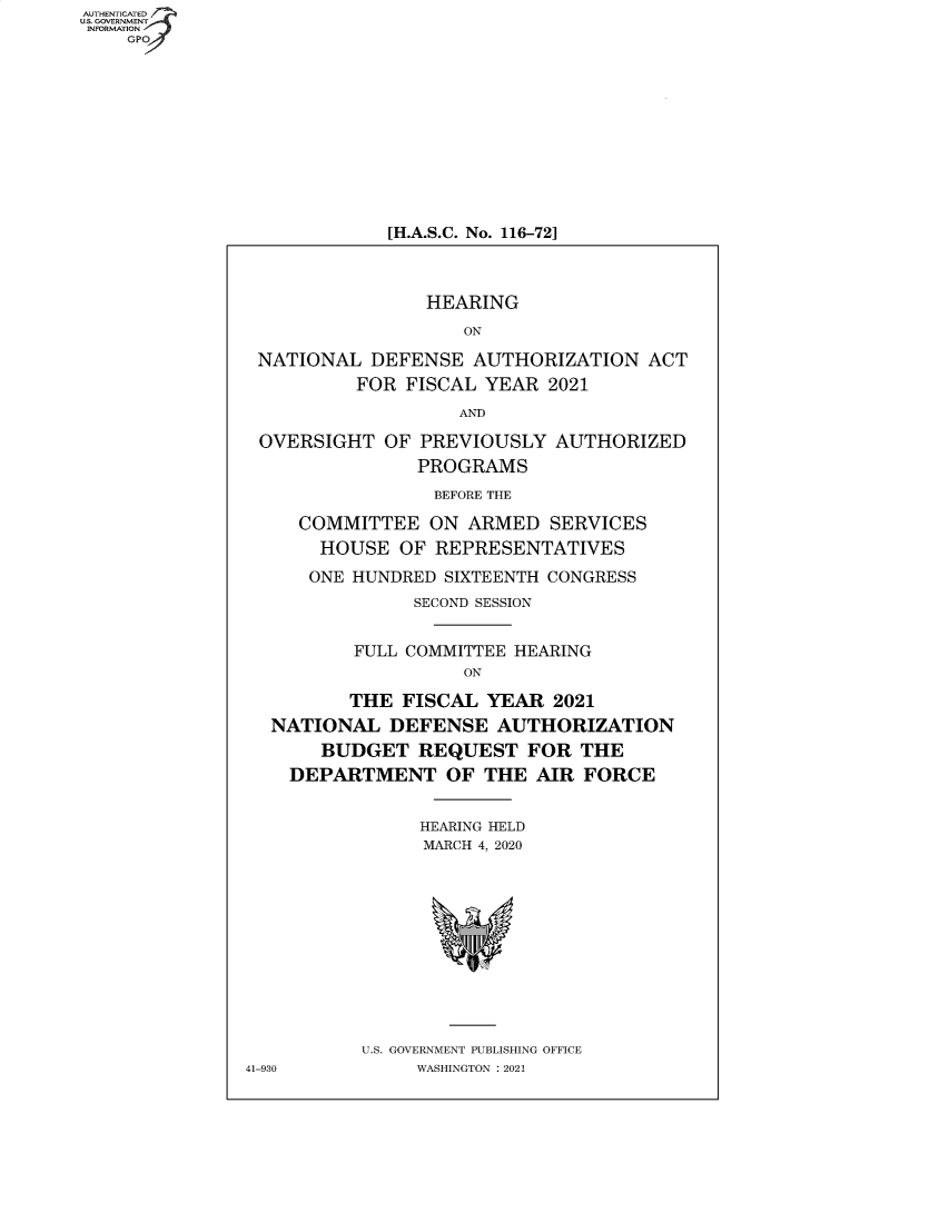 handle is hein.cbhear/fdsysbaib0001 and id is 1 raw text is: AUTHENTICATED
U.S. GOVERNMENT
INFORMATION
    GPO


[H.A.S.C. No. 116-72]


                 HEARING
                    ON

 NATIONAL  DEFENSE   AUTHORIZATION   ACT
          FOR  FISCAL YEAR  2021
                    AND

 OVERSIGHT   OF PREVIOUSLY  AUTHORIZED
                PROGRAMS
                BEFORE THE

     COMMITTEE   ON ARMED   SERVICES
       HOUSE  OF REPRESENTATIVES

       ONE HUNDRED SIXTEENTH CONGRESS
               SECOND SESSION


          FULL COMMITTEE HEARING
                    ON

         THE  FISCAL  YEAR  2021
  NATIONAL   DEFENSE   AUTHORIZATION
       BUDGET   REQUEST   FOR  THE
    DEPARTMENT OF THE AIR FORCE


                HEARING HELD
                MARCH 4, 2020












           U.S. GOVERNMENT PUBLISHING OFFICE
41-930          WASHINGTON : 2021


