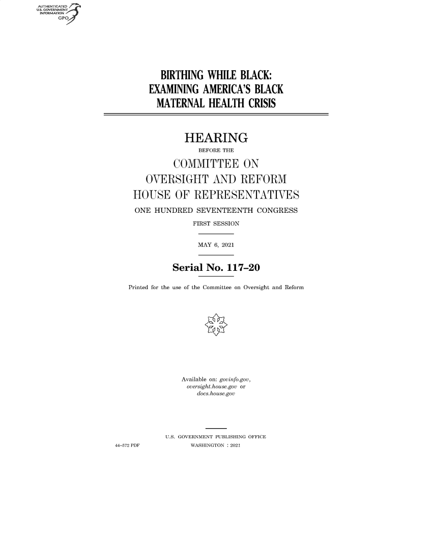 handle is hein.cbhear/fdsysbatk0001 and id is 1 raw text is: AUTHENTICATED
U.S. GOVERNMENT
INFORMATION
GP
BIRTHING WHILE BLACK:
EXAMINING AMERICA'S BLACK
MATERNAL HEALTH CRISIS
HEARING
BEFORE THE
COMMITTEE ON
OVERSIGHT AND REFORM
HOUSE OF REPRESENTATIVES
ONE HUNDRED SEVENTEENTH CONGRESS
FIRST SESSION
MAY 6, 2021
Serial No. 117-20
Printed for the use of the Committee on Oversight and Reform
Available on: govinfo.gov,
oversight.house.gov or
docs.house.gov
U.S. GOVERNMENT PUBLISHING OFFICE
44-572 PDF          WASHINGTON : 2021


