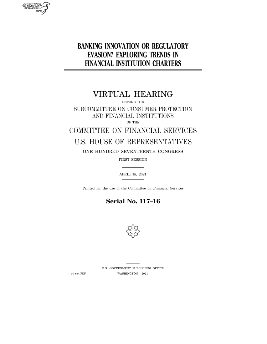 handle is hein.cbhear/fdsysbatp0001 and id is 1 raw text is: AUTHENTICATED
U.S. GOVERNMENT
INFORMATION
GP

BANKING INNOVATION OR REGULATORY
EVASION? EXPLORING TRENDS IN
FINANCIAL INSTITUTION CHARTERS

VIRTUAL HEARING
BEFORE THE
SUBCOMMITTEE ON CONSUMER PROTECTION
AND FINANCIAL INSTITUTIONS
OF THE
COMMITTEE ON FINANCIAL SERVICES
U.S. HOUSE OF REPRESENTATIVES
ONE HUNDRED SEVENTEENTH CONGRESS
FIRST SESSION
APRIL 15, 2021
Printed for the use of the Committee on Financial Services
Serial No. 117-16
U.S. GOVERNMENT PUBLISHING OFFICE
44-664 PDF     WASHINGTON : 2021


