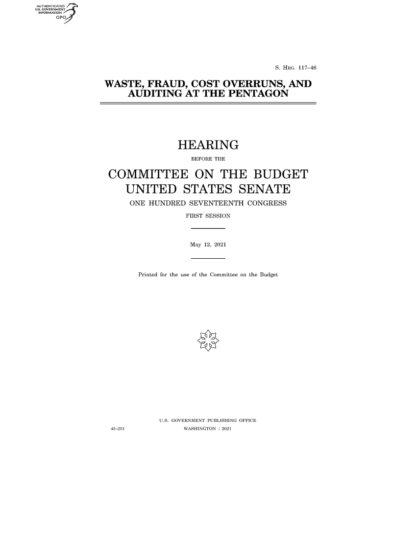 handle is hein.cbhear/fdsysbawi0001 and id is 1 raw text is: AUTHENTICATED
U.S. GOVERNMENT
INFORMATION
GP

S. HRG. 117-46
WASTE, FRAUD, COST OVERRUNS, AND
AUDITING AT THE PENTAGON

HEARING
BEFORE THE
COMMITTEE ON THE BUDGET
UNITED STATES SENATE
ONE HUNDRED SEVENTEENTH CONGRESS
FIRST SESSION

May 12, 2021

Printed for the use of the Committee on the Budget
U.S. GOVERNMENT PUBLISHING OFFICE
WASHINGTON : 2021

45-251


