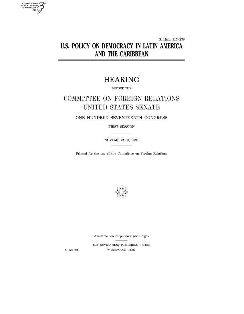 handle is hein.cbhear/fdsysbbxb0001 and id is 1 raw text is: AUTHENTICATED
U.S. GOVERNMENT__
INFORMATION
GP
S. HRG. 117-238
U.S. POLICY ON DEMOCRACY IN LATIN AMERICA
AND THE CARIBBEAN
HEARING
BEFORE THE
COMMITTEE ON FOREIGN RELATIONS
UNITED STATES SENATE
ONE HUNDRED SEVENTEENTH CONGRESS
FIRST SESSION
NOVEMBER 30, 2021
Printed for the use of the Committee on Foreign Relations
Available via http://www.govinfo.gov
U.S. GOVERNMENT PUBLISHING OFFICE
47-326 PDF          WASHINGTON : 2022


