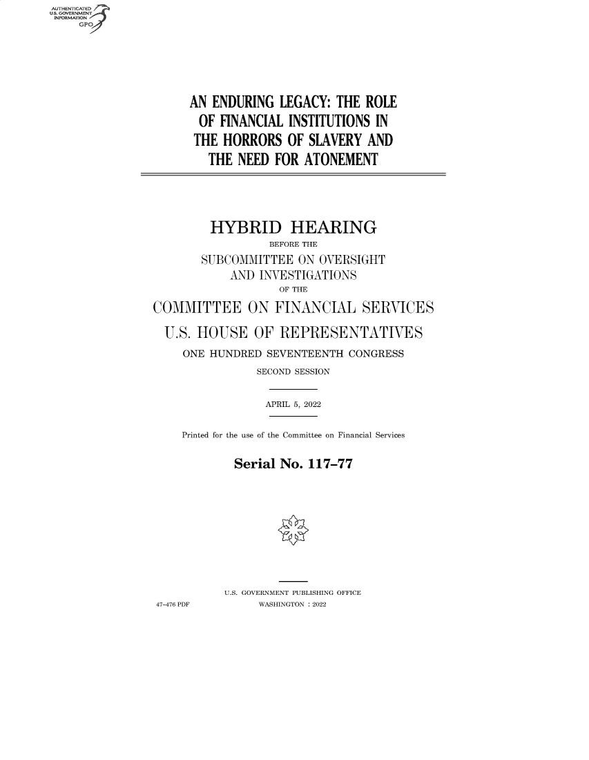 handle is hein.cbhear/fdsysbbyq0001 and id is 1 raw text is: AUTHENTICATED
U.S. GOVERNMENT
INFORMATION
GP

AN ENDURING LEGACY: THE ROLE
OF FINANCIAL INSTITUTIONS IN
THE HORRORS OF SLAVERY AND
THE NEED FOR ATONEMENT

HYBRID HEARING
BEFORE THE
SUBCOMMITTEE ON OVERSIGHT
AND INVESTIGATIONS
OF THE
COMMITTEE ON FINANCIAL SERVICES
U.S. HOUSE OF REPRESENTATIVES
ONE HUNDRED SEVENTEENTH CONGRESS
SECOND SESSION

APRIL 5, 2022

Printed for the use of the Committee on Financial Services
Serial No. 117-77
U.S. GOVERNMENT PUBLISHING OFFICE
47-476 PDF             WASHINGTON :2022


