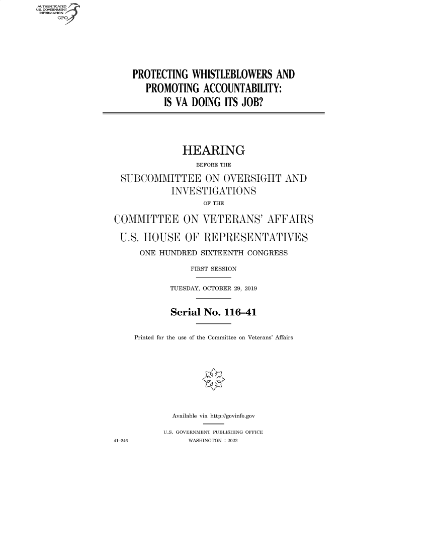 handle is hein.cbhear/fdsysbcbi0001 and id is 1 raw text is: AUTHENTICATED
U.S. GOVERNMENT
INFORMATION
GP
PROTECTING WHISTLEBLOWERS AND
PROMOTING ACCOUNTABILITY:
IS VA DOING ITS JOB?
HEARING
BEFORE THE
SUBCOMMITTEE ON OVERSIGHT AND
INVESTIGATIONS
OF THE
COMMITTEE ON VETERANS' AFFAIRS
U.S. HOUSE OF REPRESENTATIVES
ONE HUNDRED SIXTEENTH CONGRESS
FIRST SESSION
TUESDAY, OCTOBER 29, 2019
Serial No. 116-41
Printed for the use of the Committee on Veterans' Affairs
Available via http://govinfo.gov
U.S. GOVERNMENT PUBLISHING OFFICE
41-246            WASHINGTON :2022


