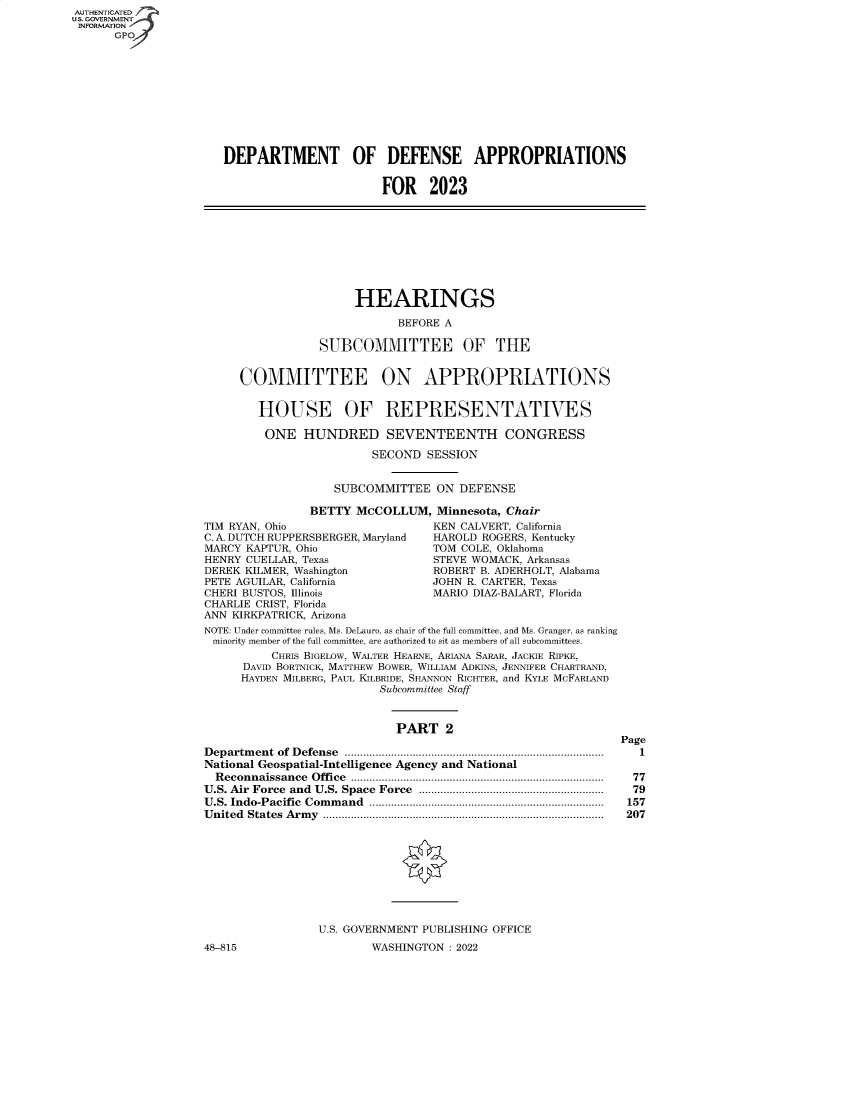 handle is hein.cbhear/fdsysbcoe0001 and id is 1 raw text is: AUTHENTICATED
U.S. GOVERNMENT
INFORMATION
GPO
DEPARTMENT OF DEFENSE APPROPRIATIONS
FOR 2023
HEARINGS
BEFORE A
SUBCOMMITTEE OF THE
COMMITTEE ON APPROPRIATIONS
HOUSE OF REPRESENTATIVES
ONE HUNDRED SEVENTEENTH CONGRESS
SECOND SESSION
SUBCOMMITTEE ON DEFENSE
BETTY McCOLLUM, Minnesota, Chair
TIM RYAN, Ohio                        KEN CALVERT, California
C. A. DUTCH RUPPERSBERGER, Maryland   HAROLD ROGERS, Kentucky
MARCY KAPTUR, Ohio                    TOM COLE, Oklahoma
HENRY CUELLAR, Texas                  STEVE WOMACK, Arkansas
DEREK KILMER, Washington              ROBERT B. ADERHOLT, Alabama
PETE AGUILAR, California              JOHN R. CARTER, Texas
CHERI BUSTOS, Illinois                MARIO DIAZ-BALART, Florida
CHARLIE CRIST, Florida
ANN KIRKPATRICK, Arizona
NOTE: Under committee rules, Ms. DeLauro, as chair of the full committee, and Ms. Granger, as ranking
minority member of the full committee, are authorized to sit as members of all subcommittees.
CHRIS BIGELOW, WALTER HEARNE, ARIANA SARAR, JACKIE RIPKE,
DAVID BORTNICK, MATTHEW BOWER, WILLIAM ADKINS, JENNIFER CHARTRAND,
HAYDEN MILBERG, PAUL KILBRIDE, SHANNON RICHTER, and KYLE MCFARLAND
Subcommittee Staff
PART 2
Page
Department of Defense .................................................................................... 1
National Geospatial-Intelligence Agency and National
Reconnaissance Office .................................................................................. 77
U.S. Air Force and U.S. Space Force ........................................................... 79
U.S. Indo-Pacific Command ............................................................................ 157
United States Army ........................................................................................... 207
U.S. GOVERNMENT PUBLISHING OFFICE
48-815                      WASHINGTON : 2022


