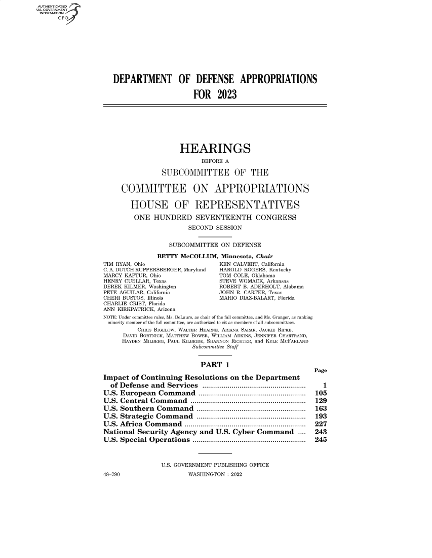handle is hein.cbhear/fdsysbcof0001 and id is 1 raw text is: AUTHENTICATED
U.S. GOVERNMENT
INFORMATION
GPO
DEPARTMENT OF DEFENSE APPROPRIATIONS
FOR 2023
HEARINGS
BEFORE A
SUBCOMMITTEE OF THE
COMMITTEE ON APPROPRIATIONS
HOUSE OF REPRESENTATIVES
ONE HUNDRED SEVENTEENTH CONGRESS
SECOND SESSION
SUBCOMMITTEE ON DEFENSE
BETTY McCOLLUM, Minnesota, Chair
TIM RYAN, Ohio                      KEN CALVERT, California
C. A. DUTCH RUPPERSBERGER, Maryland  HAROLD ROGERS, Kentucky
MARCY KAPTUR, Ohio                  TOM COLE, Oklahoma
HENRY CUELLAR, Texas                STEVE WOMACK, Arkansas
DEREK KILMER, Washington            ROBERT B. ADERHOLT, Alabama
PETE AGUILAR, California            JOHN R. CARTER, Texas
CHERI BUSTOS, Illinois              MARIO DIAZ-BALART, Florida
CHARLIE CRIST, Florida
ANN KIRKPATRICK, Arizona
NOTE: Under committee rules, Ms. DeLauro, as chair of the full committee, and Ms. Granger, as ranking
minority member of the full committee, are authorized to sit as members of all subcommittees.
CHRIS BIGELOW, WALTER HEARNE, ARIANA SARAR, JACKIE RIPKE,
DAVID BORTNICK, MATTHEW BOWER, WILLIAM ADKINS, JENNIFER CHARTRAND,
HAYDEN MILBERG, PAUL KILBRIDE, SHANNON RICHTER, and KYLE MCFARLAND
Subcommittee Staff
PART 1
Page
Impact of Continuing Resolutions on the Department
of  Defense  and  Services  .....................................................  1
U.S. European    Com  m and  .......................................................  105
U.S. Central Command ........................................................... 129
U.S. Southern   Com  m  and  ........................................................  163
U .S. Strategic  Com m and   ........................................................  193
U.S. Africa Command .............................................................. 227
National Security Agency and U.S. Cyber Command ....             243
U.S. Special Operations .......................................................... 245
U.S. GOVERNMENT PUBLISHING OFFICE
48-790                    WASHINGTON : 2022


