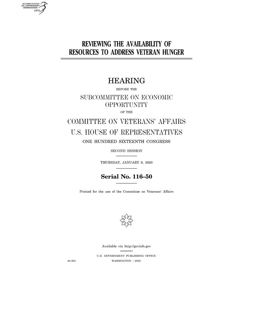 handle is hein.cbhear/fdsysbcwy0001 and id is 1 raw text is: AUTHENTICATED
U.S. GOVERNMENT
INFORMATION
GP

REVIEWING THE AVAILABILITY OF
RESOURCES TO ADDRESS VETERAN HUNGER

HEARING
BEFORE THE
SUBCOMMITTEE ON ECONOMIC
OPPORTUNITY
OF THE
COMMITTEE ON VETERANS' AFFAIRS
U.S. HOUSE OF REPRESENTATIVES
ONE HUNDRED SIXTEENTH CONGRESS
SECOND SESSION
THURSDAY, JANUARY 9, 2020
Serial No. 116-50
Printed for the use of the Committee on Veterans' Affairs
Available via http://govinfo.gov
U.S. GOVERNMENT PUBLISHING OFFICE
48-955            WASHINGTON :2022


