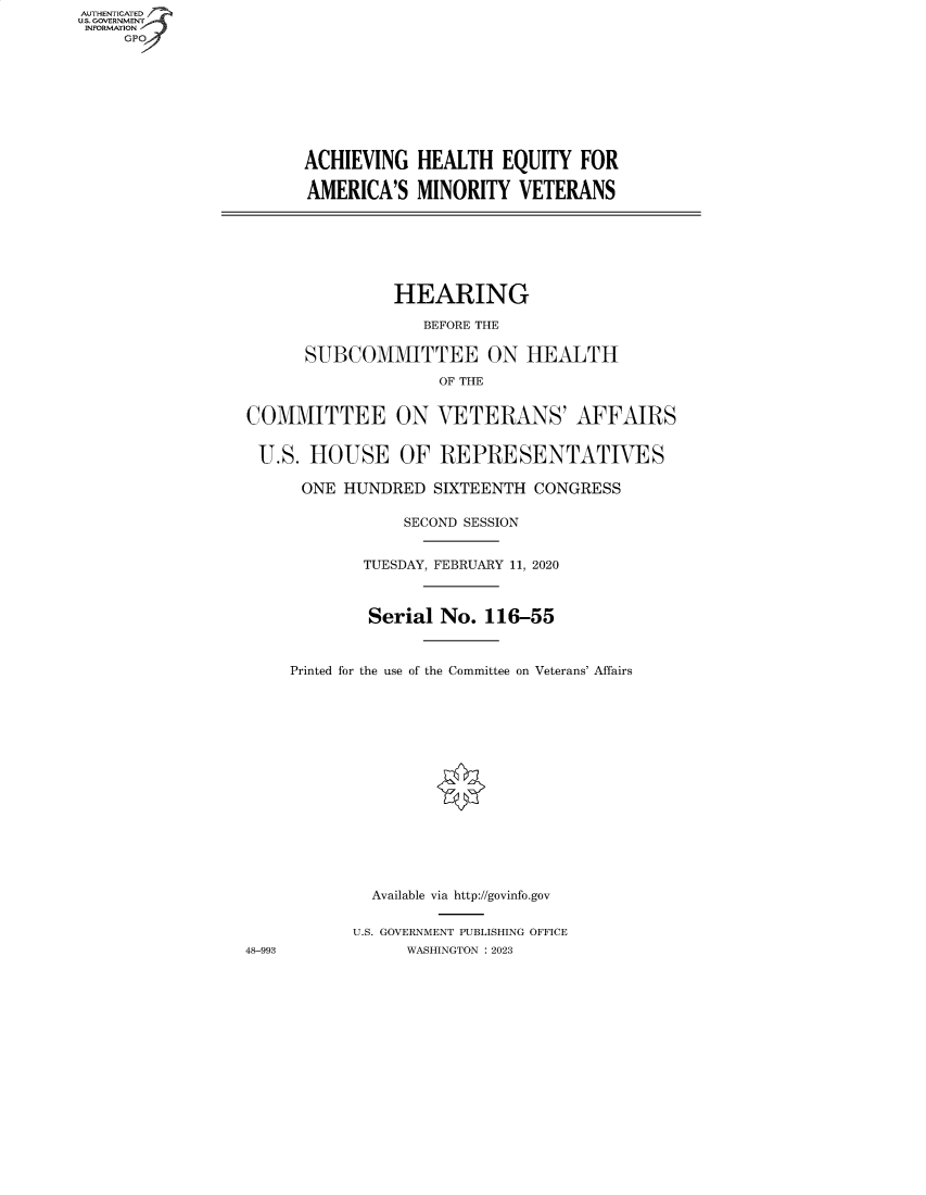 handle is hein.cbhear/fdsysbddm0001 and id is 1 raw text is: AUTHENTICATED
U.S. GOVERNMENT
INFORMATION
GP
ACHIEVING HEALTH EQUITY FOR
AMERICA'S MINORITY VETERANS
HEARING
BEFORE THE
SUBCOMMITTEE ON HEALTH
OF THE
COMMITTEE ON VETERANS' AFFAIRS
U.S. HOUSE OF REPRESENTATIVES
ONE HUNDRED SIXTEENTH CONGRESS
SECOND SESSION
TUESDAY, FEBRUARY 11, 2020
Serial No. 116-55
Printed for the use of the Committee on Veterans' Affairs
Available via http://govinfo.gov
U.S. GOVERNMENT PUBLISHING OFFICE
48-993             WASHINGTON :2023


