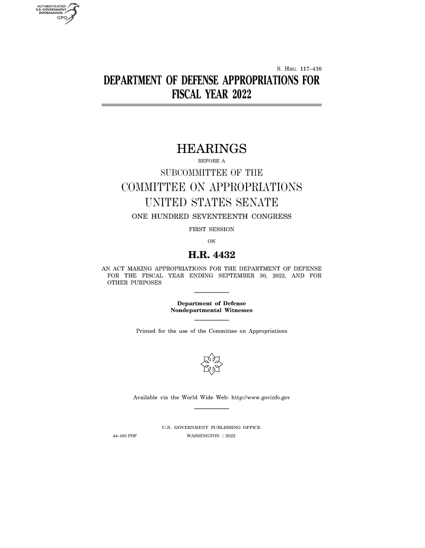 handle is hein.cbhear/fdsysbdfs0001 and id is 1 raw text is: AUTHENTICATED
U.S. GOVERNMENT
INFORMATION
GP
S. HRG. 117-416
DEPARTMENT OF DEFENSE APPROPRIATIONS FOR
FISCAL YEAR 2022
HEARINGS
BEFORE A
SUBCOMMITTEE OF THE
COMMITTEE ON APPROPRIATIONS
UNITED STATES SENATE
ONE HUNDRED SEVENTEENTH CONGRESS
FIRST SESSION
ON
H.R. 4432
AN ACT MAKING APPROPRIATIONS FOR THE DEPARTMENT OF DEFENSE
FOR THE FISCAL YEAR ENDING SEPTEMBER 30, 2022, AND FOR
OTHER PURPOSES
Department of Defense
Nondepartmental Witnesses
Printed for the use of the Committee on Appropriations
Available via the World Wide Web: http://www.govinfo.gov
U.S. GOVERNMENT PUBLISHING OFFICE
44-165 PDF          WASHINGTON : 2022


