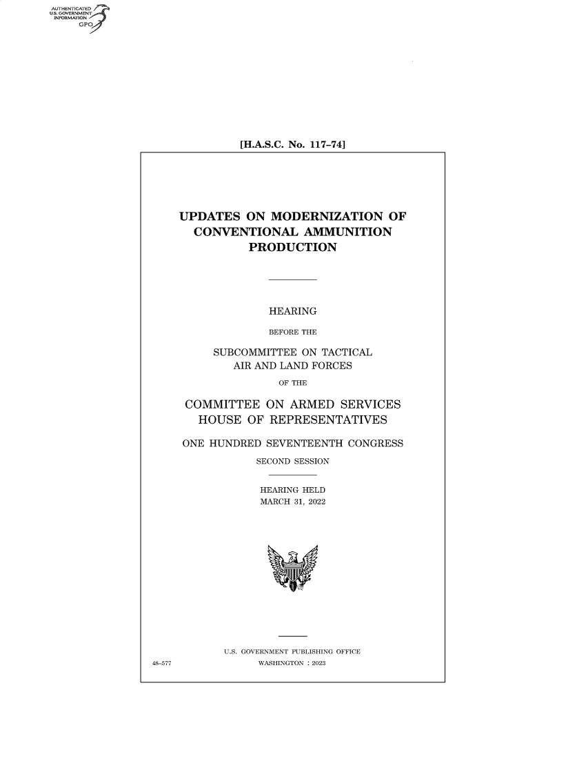 handle is hein.cbhear/fdsysbdko0001 and id is 1 raw text is: AUTHENTICATED
U.S. GOVERNMENT -
INFORMATION
     GP


[H.A.S.C. No. 117-74]


UPDATES ON MODERNIZATION OF

  CONVENTIONAL AMMUNITION

           PRODUCTION






              HEARING

              BEFORE THE

     SUBCOMMITTEE  ON  TACTICAL
         AIR AND LAND FORCES

                OF THE


 COMMITTEE ON ARMED SERVICES

   HOUSE   OF REPRESENTATIVES


 ONE HUNDRED  SEVENTEENTH  CONGRESS

            SECOND SESSION


            HEARING HELD
            MARCH 31, 2022

















       U.S. GOVERNMENT PUBLISHING OFFICE
             WASHINGTON :2023


48-577


