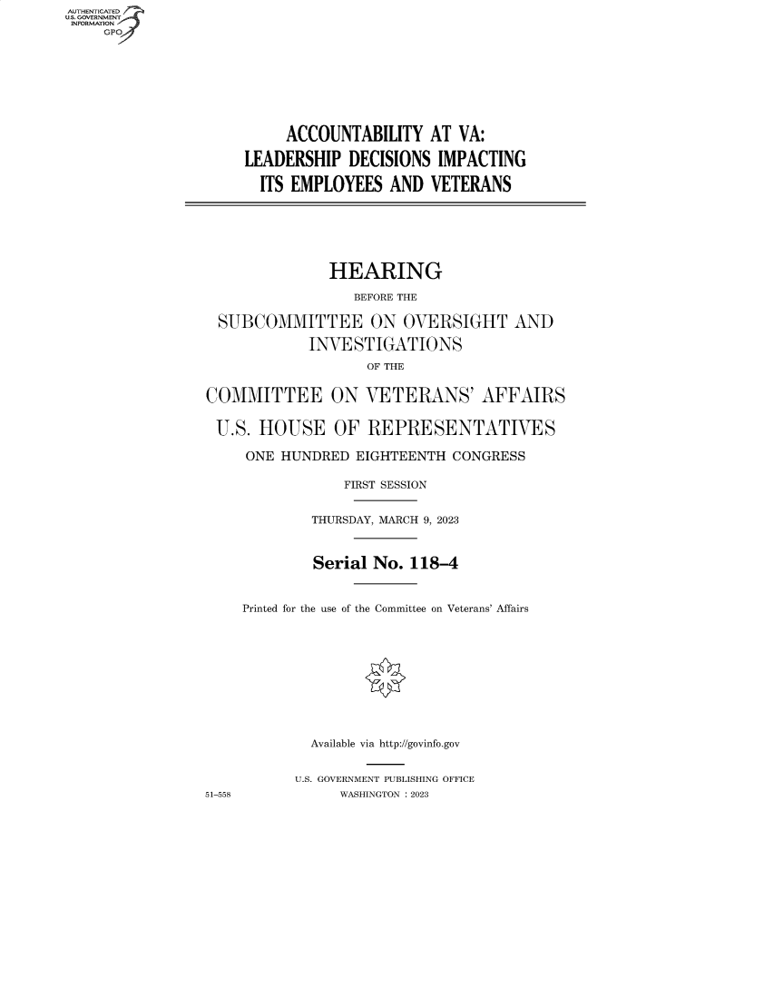 handle is hein.cbhear/fdsysbdqk0001 and id is 1 raw text is: AUTHENTICATED
U.S. GOVERNMENT
INFORMATION
     GP









                           ACCOUNTABILITY   AT  VA:

                      LEADERSHIP  DECISIONS  IMPACTING

                        ITS EMPLOYEES  AND  VETERANS







                                HEARING

                                   BEFORE THE

                   SUBCOMMITTEE ON OVERSIGHT AND

                              INVESTIGATIONS
                                     OF THE


                 COMMITTEE ON VETERANS' AFFAIRS


                 U.S.  HOUSE OF REPRESENTATIVES

                      ONE HUNDRED  EIGHTEENTH  CONGRESS

                                  FIRST SESSION


                              THURSDAY, MARCH 9, 2023



                              Serial No.  118-4



                      Printed for the use of the Committee on Veterans' Affairs











                              Available via http://govinfo.gov


                            U.S. GOVERNMENT PUBLISHING OFFICE
                 51-558          WASHINGTON :2023


