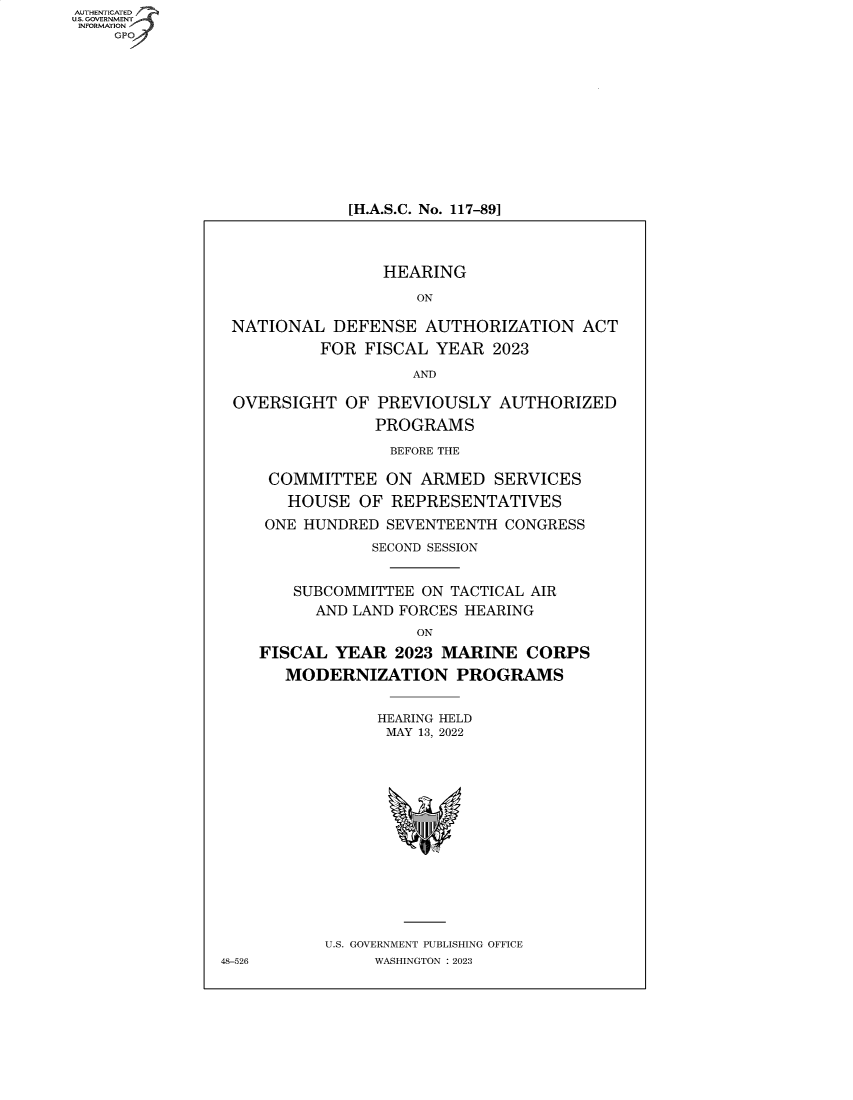 handle is hein.cbhear/fdsysbeah0001 and id is 1 raw text is: AUTHENTICATED
U.S. GOVERNMENT -
INFORMATION
    GP


[H.A.S.C. No. 117-89]


                 HEARING

                    ON

 NATIONAL   DEFENSE  AUTHORIZATION ACT
          FOR  FISCAL YEAR  2023

                    AND

 OVERSIGHT   OF PREVIOUSLY   AUTHORIZED
                PROGRAMS

                  BEFORE THE

     COMMITTEE   ON  ARMED   SERVICES
       HOUSE  OF  REPRESENTATIVES
     ONE HUNDRED SEVENTEENTH  CONGRESS
                SECOND SESSION


        SUBCOMMITTEE ON TACTICAL AIR
          AND LAND FORCES HEARING
                    ON
    FISCAL  YEAR  2023 MARINE   CORPS
       MODERNIZATION PROGRAMS


                HEARING HELD
                MAY  13, 2022















           U.S. GOVERNMENT PUBLISHING OFFICE
48-526          WASHINGTON :2023


