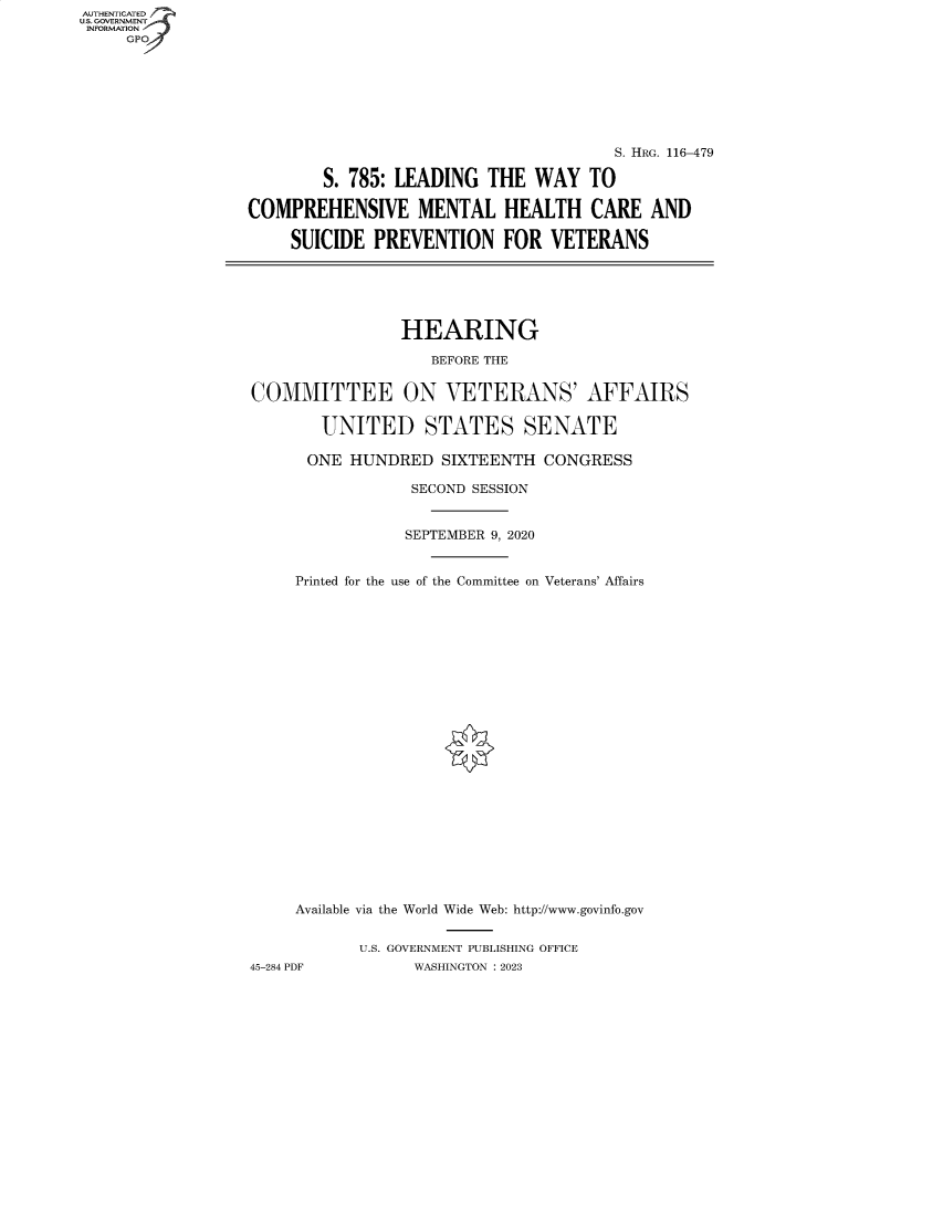 handle is hein.cbhear/fdsysbejn0001 and id is 1 raw text is: AUTHENTICATED
U.S. GOVERNMENT
INFORMATION
     GP


                                       S. HRG. 116-479

        S. 785: LEADING   THE  WAY  TO

COMPREHENSIVE MENTAL HEALTH CARE AND

     SUICIDE PREVENTION FOR VETERANS






                HEARING

                    BEFORE THE


COMMITTEE ON VETERANS' AFFAIRS

        UNITED STATES SENATE

      ONE  HUNDRED   SIXTEENTH  CONGRESS

                 SECOND SESSION


                 SEPTEMBER 9, 2020


     Printed for the use of the Committee on Veterans' Affairs
























     Available via the World Wide Web: http://www.govinfo.gov


            U.S. GOVERNMENT PUBLISHING OFFICE
45-284 PDF        WASHINGTON : 2023


