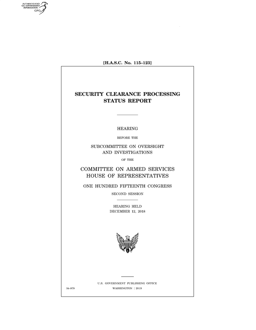 handle is hein.cbhear/fdsysbeqo0001 and id is 1 raw text is: AUTHENTICATED
U.S. GOVERNMENT -
INFORMATION
     GPO4


[H.A.S.C. No. 115-123]


   SECURITY CLEARANCE PROCESSING

              STATUS   REPORT






                   HEARING

                   BEFORE THE

         SUBCOMMITTEE   ON OVERSIGHT
              AND INVESTIGATIONS

                     OF THE


     COMMITTEE ON ARMED SERVICES

        HOUSE   OF REPRESENTATIVES


        ONE HUNDRED FIFTEENTH  CONGRESS

                 SECOND SESSION


                 HEARING HELD
                 DECEMBER 12, 2018



















            U.S. GOVERNMENT PUBLISHING OFFICE
34-979            WASHINGTON : 2019


