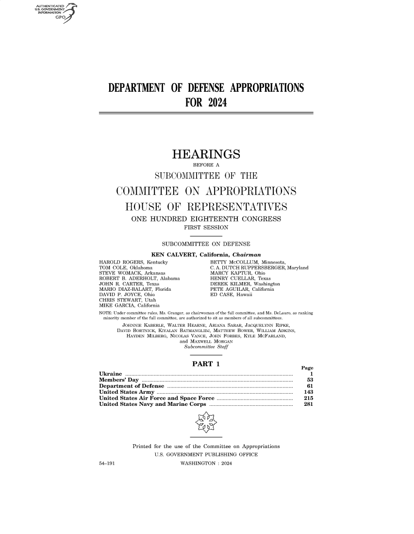 handle is hein.cbhear/fdsysbewc0001 and id is 1 raw text is: AUTHENTICATED
U.S. GOVERNMENT
INFORMATION
      GPO













                      DEPARTMENT OF DEFENSE APPROPRIATIONS


                                              FOR 2024









                                          HEARINGS
                                                BEFORE A

                                     SUBCOMMITTEE OF THE


                         COMMITTEE ON APPROPRIATIONS


                            HOUSE OF REPRESENTATIVES

                            ONE HUNDRED EIGHTEENTH CONGRESS
                                              FIRST SESSION


                                       SUBCOMMITTEE   ON DEFENSE

                                    KEN CALVERT,  California, Chairman
                    HAROLD ROGERS, Kentucky           BETTY MCCOLLUM, Minnesota,
                    TOM COLE, Oklahoma                C. A. DUTCH RUPPERSBERGER, Maryland
                    STEVE WOMACK, Arkansas            MARCY KAPTUR, Ohio
                    ROBERT B. ADERHOLT, Alabama       HENRY CUELLAR, Texas
                    JOHN R. CARTER, Texas             DEREK KILMER, Washington
                    MARIO DIAZ-BALART, Florida        PETE AGUILAR, California
                    DAVID P. JOYCE, Ohio              ED CASE, Hawaii
                    CHRIS STEWART, Utah
                    MIKE GARCIA, California
                    NOTE: Under committee rules, Ms. Granger, as chairwoman of the full committee, and Ms. DeLauro, as ranking
                    minority member of the full committee, are authorized to sit as members of all subcommittees.
                           JOHNNIE KABERLE, WALTER HEARNE, ARIANA SARAR, JACQUELYNN RIPKE,
                         DAVID BORTNICK, KIYALAN BATMANGLIDJ, MATTHEW BOWER, WILLIAM ADKINS,
                            HAYDEN MILBERG, NICOLAS VANCE, JOHN FORBES, KYLE MCFARLAND,
                                            and MAXWELL MORGAN
                                              Subcommittee Staff


                                                PART   1
                                                                                 Page
                    Ukraine ................................................................................................................ 1
                    Members' Day .................................................................................................... 53
                    Department of Defense .................................................................................... 61
                    United States Army ........................................................................................... 143
                    United States Air Force and  Space Force  ...................................................  215
                    United States Navy and  Marine Corps  ........................................................  281







                              Printed for the use of the Committee on Appropriations
                                    U.S. GOVERNMENT PUBLISHING OFFICE
                    54-191                  WASHINGTON  : 2024


