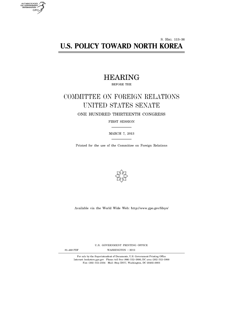 handle is hein.cbhear/fdsyshearkl0001 and id is 1 raw text is: AUTHENTICATED
U.S. GOVERNMENT
INFORMATION
Gp

S. HRG. 113-36
U.S. POLICY TOWARD NORTH KOREA

HEARING
BEFORE THE
COMMITTEE ON FOREIGN RELATIONS
UNITED STATES SENATE
ONE HUNDRED THIRTEENTH CONGRESS
FIRST SESSION
MARCH 7, 2013
Printed for the use of the Committee on Foreign Relations
Available via the World Wide Web: http://www.gpo.gov/fdsys/
U.S. GOVERNMENT PRINTING OFFICE
81-468 PDF              WASHINGTON : 2013
For sale by the Superintendent of Documents, U.S. Government Printing Office
Internet: bookstore.gpo.gov Phone: toll free (866) 512-1800; DC area (202) 512-1800
Fax: (202) 512-2104 Mail: Stop IDCC, Washington, DC 20402-0001



