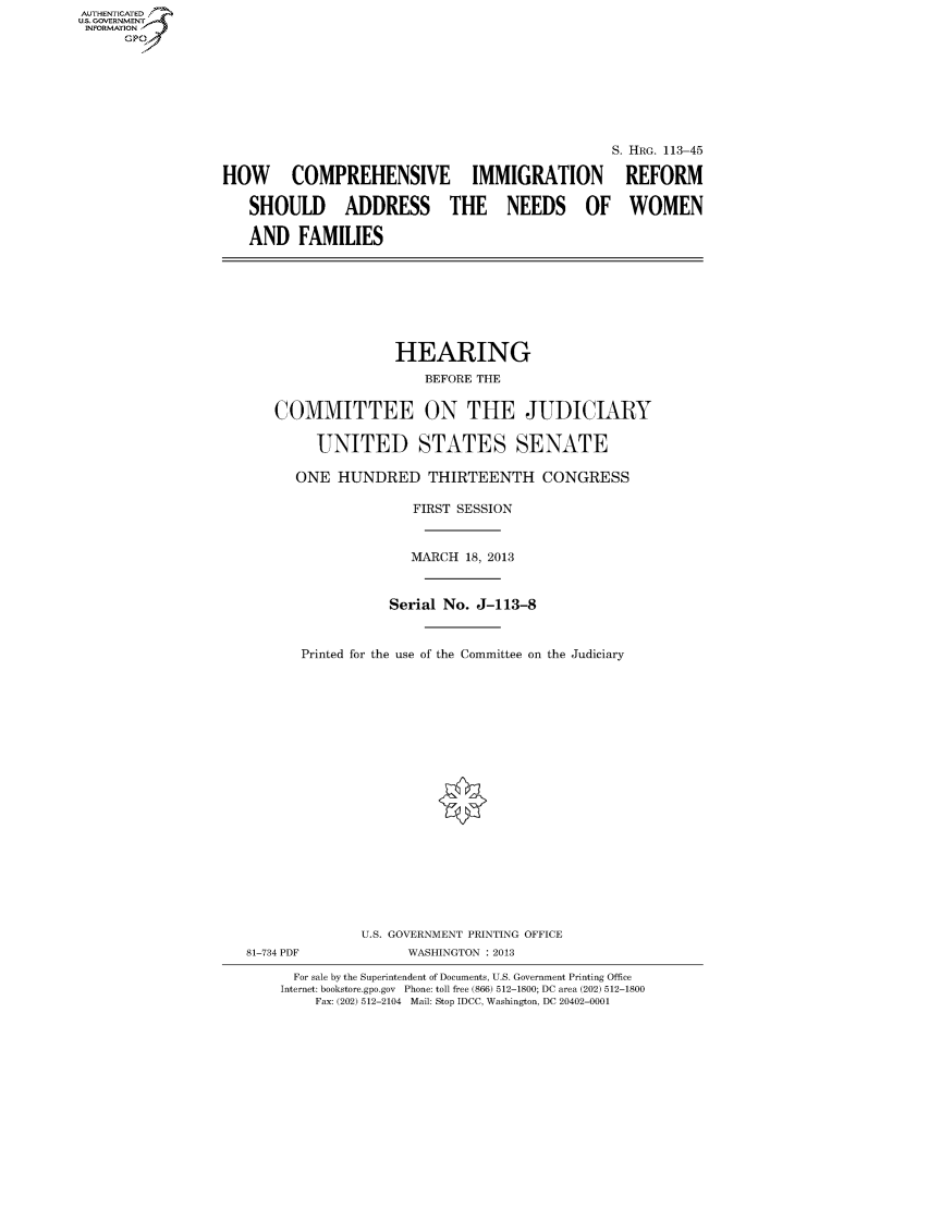 handle is hein.cbhear/fdsyshearko0001 and id is 1 raw text is: AUTHENTICATED
U.S. GOVERNMENT
INFORMATION
Gp

S. HRG. 113-45
HOW COMPREHENSIVE IMMIGRATION REFORM
SHOULD ADDRESS THE NEEDS OF WOMEN
AND FAMILIES

HEARING
BEFORE THE
COMMITTEE ON THE JUDICIARY
UNITED STATES SENATE
ONE HUNDRED THIRTEENTH CONGRESS
FIRST SESSION
MARCH 18, 2013
Serial No. J-113-8
Printed for the use of the Committee on the Judiciary

81-734 PDF

U.S. GOVERNMENT PRINTING OFFICE
WASHINGTON : 2013

For sale by the Superintendent of Documents, U.S. Government Printing Office
Internet: bookstore.gpo.gov Phone: toll free (866) 512-1800; DC area (202) 512-1800
Fax: (202) 512-2104 Mail: Stop IDCC, Washington, DC 20402-0001



