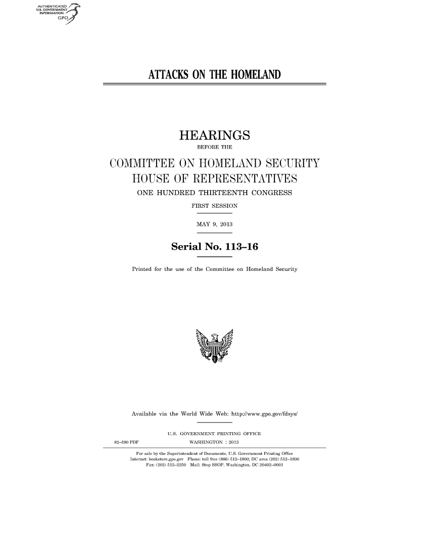 handle is hein.cbhear/fdsyshearsu0001 and id is 1 raw text is: ï»¿AUT-ENTICATED
U.S. GOVERNMENT
INFORMATION
GP

ATTACKS ON THE HOMELAND

HEARINGS
BEFORE THE
COMMITTEE ON HOMELAND SECURITY
HOUSE OF REPRESENTATIVES
ONE HUNDRED THIRTEENTH CONGRESS
FIRST SESSION
MAY 9, 2013
Serial No. 113-16
Printed for the use of the Committee on Homeland Security

Available via the World Wide Web: http://www.gpo.gov/fdsys/
U.S. GOVERNMENT PRINTING OFFICE
82-590 PDF                      WASHINGTON : 2013
For sale by the Superintendent of Documents, U.S. Government Printing Office
Internet: bookstore.gpo.gov Phone: toll free (866) 512-1800; DC area (202) 512-1800
Fax: (202) 512-2250 Mail: Stop SSOP, Washington, DC 20402-0001


