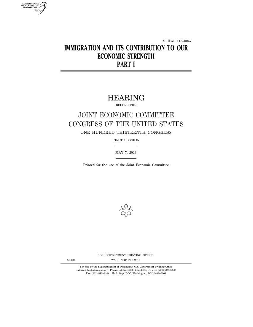 handle is hein.cbhear/fdsyshearto0001 and id is 1 raw text is: ï»¿AUT-ENTICATED
U.S. GOVERNMENT
INFORMATION
GP

S. HRG. 113-0047
IMMIGRATION AND ITS CONTRIBUTION TO OUR
ECONOMIC STRENGTH
PART I

HEARING
BEFORE THE
JOINT ECONOMIC COMMITTEE
CONGRESS OF THE UNITED STATES
ONE HUNDRED THIRTEENTH CONGRESS

FIRST SESSION
MAY 7, 2013
Printed for the use of the Joint Economic Committee

U.S. GOVERNMENT PRINTING OFFICE
81-372                            WASHINGTON : 2013
For sale by the Superintendent of Documents, U.S. Government Printing Office
Internet: bookstore.gpo.gov Phone: toll free (866) 512-1800; DC area (202) 512-1800
Fax: (202) 512-2104 Mail: Stop IDCC, Washington, DC 20402-0001


