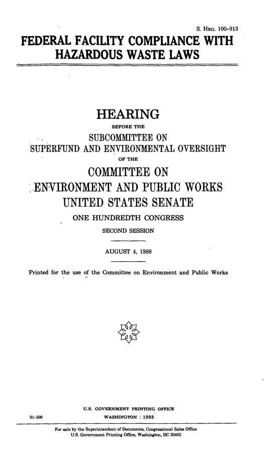 handle is hein.cbhear/fedcomp0001 and id is 1 raw text is: S. HRG. 100-913
FEDERAL FACILITY COMPLIANCE WITH
HAZARDOUS WASTE LAWS

HEARING
BEFORE THE
SUBCOMMITTEE ON
SUPERFUND AND ENVIRONMENTAL OVERSIGHT
OF THE
COMMITTEE ON
.ENVIRONMENT AND PUBLIC WORKS
UNITED STATES SENATE
ONE HUNDREDTH CONGRESS
SECOND SESSION
AUGUST 4, 1988
Printed for the use of the Committee on Environment and Public Works
U.S. GOVERNMENT PRINTING OFFICE
91-500               WASHINGTON :1988
For sale by the Superintendent of Documents, Congressional Sales Office
U.S. Government Printing Office, Washington, DC 20402


