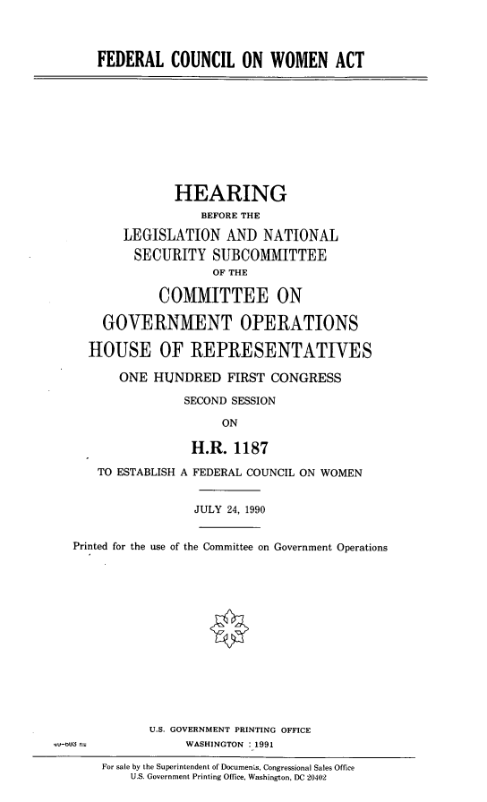 handle is hein.cbhear/fedwom0001 and id is 1 raw text is: FEDERAL COUNCIL ON WOMEN ACT

HEARING
BEFORE THE
LEGISLATION AND NATIONAL
SECURITY SUBCOMMITTEE
OF THE
COMMITTEE ON
GOVERNMENT OPERATIONS
HOUSE OF REPRESENTATIVES
ONE HUNDRED FIRST CONGRESS
SECOND SESSION
ON
H.R. 1187
TO ESTABLISH A FEDERAL COUNCIL ON WOMEN
JULY 24, 1990
Printed for the use of the Committee on Government Operations

U.S. GOVERNMENT PRINTING OFFICE
WASHINGTON : 1991

*V-oU  =

For sale by the Superintendent of Documens, Congressional Sales Office
U .S. Government Printing Office, Washington, DC 20402


