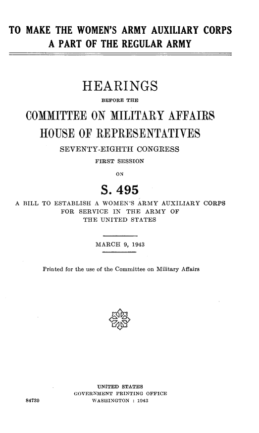 handle is hein.cbhear/ffmcy0001 and id is 1 raw text is: 



TO MAKE THE WOMEN'S ARMY AUXILIARY CORPS

        A PART OF THE REGULAR ARMY


              HEARINGS

                  BEFORE THE


  COMMITTEE ON MILITARY AFFAIRS

     HOUSE OF REPRESENTATIVES

         SEVENTY-EIGHTH CONGRESS

                 FIRST SESSION

                     ON


                  S. 495
A BILL TO ESTABLISH A WOMEN'S ARMY AUXILIARY CORPS
         FOR SERVICE IN THE ARMY OF
              THE UNITED STATES


84739


           MARCH 9, 1943



Printed for the use of the Committee on Military Affairs








              *








           UNITED STATES
      (OVERNMENT PRINTING OFFICE
          WASHINGTON : 1943


