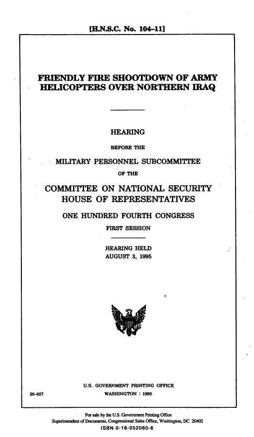 handle is hein.cbhear/ffsdiq0001 and id is 1 raw text is: [H.N.S.C. No. 104-111

FRIENDLY FIRE SHOOTDOWN OF ARMY
HELICOPTERS OVER NORTHERN IRAQ
HEARING
BEFORE THE
MILITARY PERSONNEL SUBCOMMITTEE
OF THE
COMMITTEE ON NATIONAL SECURITY
HOUSE OF REPRESENTATIVES

ONE HUNDRED FOURTH CONGRESS
FIRST SESSION
HEARING HELD
AUGUST 3, 1995

U.S. GOVERNMENT PRINTING OFFICE
WASHINGTON : 1995

20-827

For sale by the U.S. Government Printing Office
Superintendent of Documents, Congressional Sales Office, Washington, DC 20402
ISBN 0-16-052060-6


