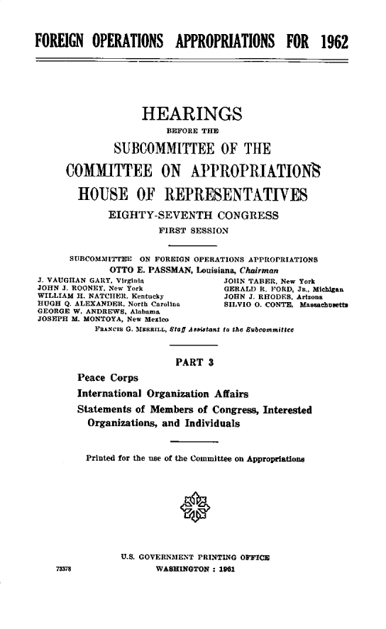 handle is hein.cbhear/fgnopap0001 and id is 1 raw text is: 


FOREIGN   OPERATIONS     APPROPRIATIONS      FOR    1962







                   HEARINGS
                        BEFORE THE

              SUBCOMMITTEE OF THE

      COMMITTEE ON APROPRIATIONS

        HOUSE OF REPRESENTATIVES

             EIGHTY-SEVENTH CONGRESS
                      FIRST SESSION


      SUBCOMMITTEE ON FOREIGN OPERATIONS APPROPRIATIONS
             OTTO E. PASSMAN, Louisiana, Chairman
 J. VAUGHAN GARY, Virginia        JOHN TABER, New York
 JOHN J. ROONEY, Now York         GERALD R. FORD, JR., Michlgan
 WILLIAM H. NATCHER, Kentucky     JOHN J. RHODES. Arizona
 HUGH Q. ALEXANDER. North Carolina SHVIO 0. CONTE. Masachusetts
 GEORGE W. ANDREWS, Alabama
 JOSEPH M. MONTOYA, New Mexlco
           FRANCIS G. MiNRRILL, Staff A sasant to the Subcommitte


                         PART 3
        Peace Corps
        International Organization Affairs
        Statements of Members of Congress, Interested
        Organizations, and Individuals


        Printed for the use of the Committee on Appropriations





                          0



               U.S. GOVERNMENT PRINTING OFFI
    73375             WASHINOTON : 1961


