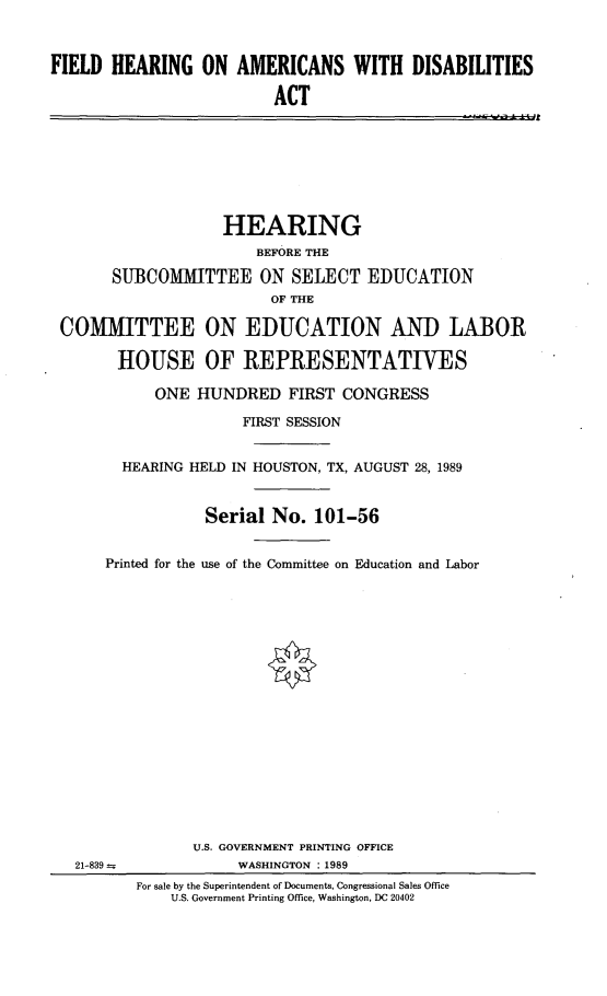 handle is hein.cbhear/fhamrdis0001 and id is 1 raw text is: 



FIELD HEARING ON AMERICANS WITH DISABILITIES

                          ACT


                   HEARING
                      BEFORE THE

      SUBCOMMITTEE ON SELECT EDUCATION
                        OF THE

COMMITTEE ON EDUCATION AND LABOR

       HOUSE OF REPRESENTATIVES

           ONE HUNDRED FIRST CONGRESS

                     FIRST SESSION


       HEARING HELD IN HOUSTON, TX, AUGUST 28, 1989


                 Serial No. 101-56


     Printed for the use of the Committee on Education and Labor



















               U.S. GOVERNMENT PRINTING OFFICE
  21-839            WASHINGTON : 1989
         For sale by the Superintendent of Documents, Congressional Sales Office
             U.S. Government Printing Office, Washington, DC 20402


