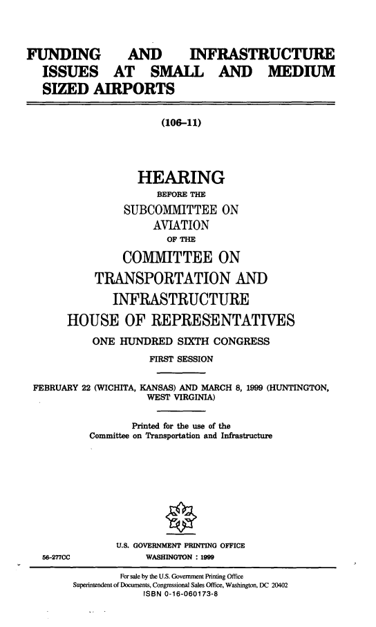handle is hein.cbhear/finfsms0001 and id is 1 raw text is: FUNDING             AND         INFRASTRUCTURE
ISSUES AT SMALL AND MEDIUM
SIZED AIRPORTS
(106-11)
HEARING
BEFORE THE
SUBCOMMITTEE ON
AVIATION
OF THE
COMMITTEE ON
TRANSPORTATION AND
INFRASTRUCTURE
HOUSE OF REPRESENTATIVES
ONE HUNDRED SIXTH CONGRESS
FIRST SESSION
FEBRUARY 22 (WICHITA, KANSAS) AND MARCH 8, 1999 (HUNTINGTON,
WEST VIRGINIA)
Printed for the use of the
Committee on Transportation and Infrastructure
U.S. GOVERNMENT PRINTING OFFICE
56-277CC            WASHINGTON : 1999
For sale by the U.S. Government Printing Office
Superintendent of Documents, Congressional Sales Office, Washington, DC 20402
ISBN 0-16-060173-8


