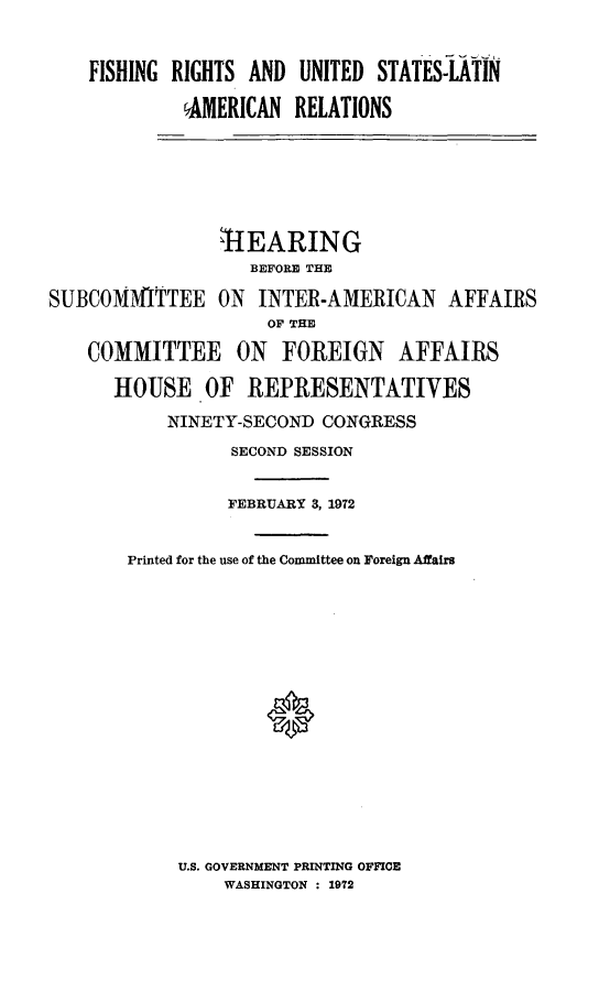 handle is hein.cbhear/fisruslat0001 and id is 1 raw text is: 


FISHING RIGHTS AND UNITED STATES-LATIN

         AMERICAN RELATIONS


                ,1EARING
                   BEFORE THE

SUBCOMMITTEE ON INTER-AMERICAN AFFAIRS
                     OF THE

    COMMITTEE ON FOREIGN AFFAIRS

      HOUSE OF REPRESENTATIVES

           NINETY-SECOND CONGRESS


          SECOND SESSION


          FEBRUARY 3, 1972


Printed for the use of the Committee on Foreign Affairs


U.S. GOVERNMENT PRINTING OFFICE
    WASHINGTON : 1972


