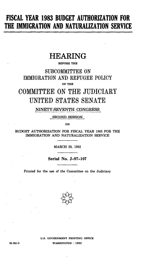 handle is hein.cbhear/fisybains0001 and id is 1 raw text is: FISCAL YEAR 1983 BUDGET AUTHORIZATION FOR
THE IMMIGRATION AND NATURALIZATION SERVICE

HEARING
BEFORE THE
SUBCOMMITTEE ON
IMIGRATION AND REFUGEE POLICY
OF THE
COMMITTEE ON THE JUDICIARY
UNITED STATES SENATE
NINETY-SEVENTH CONGRESS
SECONDSESSIN,
ON
BUDGET AUTHORIZATION FOR FISCAL YEAR 1983 FOR THE
IMMIGRATION AND NATURALIZATION SERVICE

MARCH 29, 1982
Serial No. J-97-107
Printed for the use of the Committee on the Judiciary
U.S. GOVERNMENT PRINTING OFFICE
WASHINGTON : 1982

99-234 0


