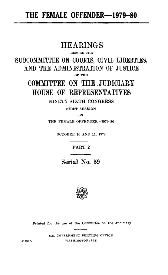 handle is hein.cbhear/fmloffndr0001 and id is 1 raw text is: 


THE FEMALE OFFENDER-1979-80


               HEARINGS
                  BEFORE THE

SUBCOMMITTEE ON COURTS, CIVIL LIBERTIES,

   AND THE ADMINISTRATION OF JUSTICE
                    OV THE

    COMMITTEE ON THE. JUDICIARY

      HOUSE OF REPRESENTATIVES

           NINETY-SIXTH CONGRESS
                 FIRST SESSION
                     ON
           THE FEMALE OFFENDER-1979-80


OCTOBER 10 AND 11, 1979


PART 2


Serial No. 59


    Printed for the use of the Committee on the Judiciary


         U.S. GOVERNMENT PRINTING OFFICE
56-016 0      WASHINGTON: 1981


