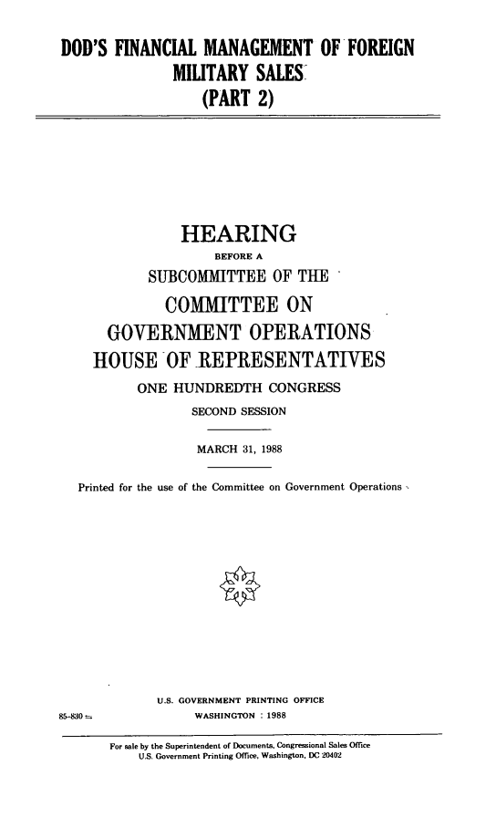 handle is hein.cbhear/fncmg0001 and id is 1 raw text is: DOD'S FINANCIAL MANAGEMENT OF FOREIGN
MILITARY SALES
(PART 2)

HEARING
BEFORE A
SUBCOMMITTEE OF THE
COMMITTEE ON
GOVERNMENT OPERATIONS
HOUSE OF REPRESENTATIVES
ONE HUNDREDTH CONGRESS
SECOND SESSION
MARCH 31, 1988
Printed for the use of the Committee on Government Operations
U.S. GOVERNMENT PRINTING OFFICE
85-830 -         WASHINGTON : 1988

For sale by the Superintendent of Documents, Congressional Sales Office
U.S. Government Printing Office, Washington, DC 20402


