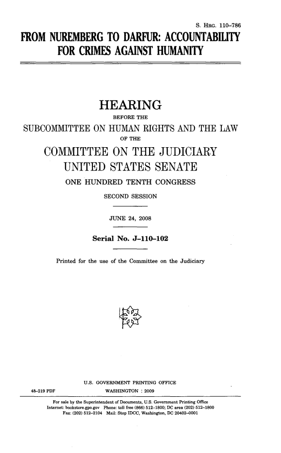 handle is hein.cbhear/fnumbdar0001 and id is 1 raw text is: 


                                             S. HRG. 110-786

FROM NUREMBERG TO DARFUR: ACCOUNTABILITY

          FOR CRIMES AGAINST HUMANITY


                    HEARING
                       BEFORE THE

SUBCOMMITTEE ON HUMAN RIGHTS AND THE LAW
                         OF THE

     COMMITTEE ON THE JUDICIARY

          UNITED STATES SENATE

          ONE HUNDRED TENTH CONGRESS

                     SECOND SESSION


                     JUNE 24, 2008


                  Serial No. J-110-102


        Printed for the use of the Committee on the Judiciary


















                U.S. GOVERNMENT PRINTING OFFICE
  48-219 PDF         WASHINGTON : 2009
        For sale by the Superintendent of Documents, U.S. Government Printing Office
      Internet: bookstore.gpo.gov Phone: toll free (866) 512-1800; DC area (202) 512-1800
          Fax: (202) 512-2104  Mail: Stop IDCC, Washington, DC 20402-0001


