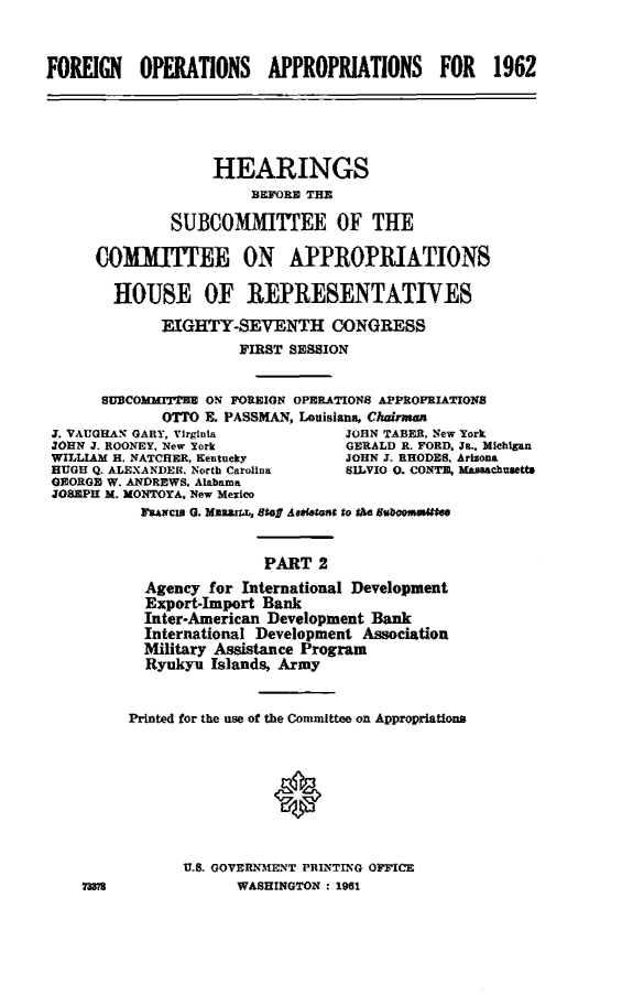handle is hein.cbhear/foappcm0001 and id is 1 raw text is: 


FOREIGN    OPERATIONS    APPROPRIATIONS      FOR   1962





                   HEARINGS
                       B9EFORB TIE

              SUBCOMMITTEE OF THE

      COMITME ON APPROPRIATIONS

        HOUSE OF REPRESENTATIVES
             EIGHTY-SEVENTH CONGRESS
                      FIRST SESSION


      SUBCOMMrITE ON FOREIGN OPERATIONS APPROPRIATIONS
             OTTO & PASSMAN, Louisiana, Chairman
 J. VAUGHAN GARY, Virginia        JOHN TABER, New York
 JOHN J. ROONEY, New York         GERALD R. FORD. J-, Michigan
 WILLIAM H. NATCHER, Kentucky     JOHN J. RHODES, Arizona
 HUGH Q. ALEXANDER. North Carolina SILVIO 0. CONTE, MU MChUS US
 OEORGE W. ANDREWS. Alabama
 JOSEPH M. MONTOYA, New Mexico
              Fuawcu (3. Mu aff~ SG Anafetant to the Buboose~tln


                         PART 2
           Agency for International Development
           Export-Import Bank
           Inter-American Development Bank
           International Development Association
           Military Assistance Program
           Ryukyu Islands, Army


         Printed for the use of the Committee on Appropriations








                U.S. GOVERN MIENT PRINTING OFFICE
    ?WASHINGTON : 1961



