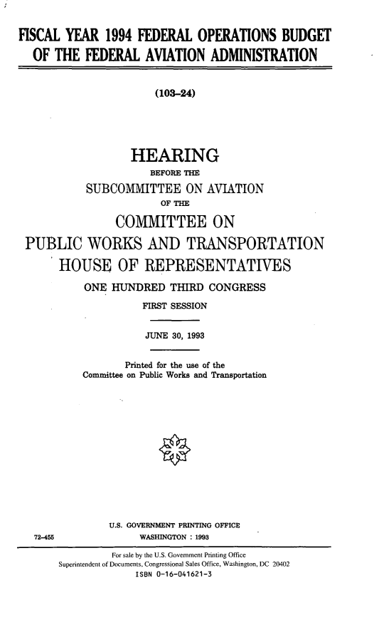 handle is hein.cbhear/fobfaa0001 and id is 1 raw text is: FISCAL YEAR 1994 FEDERAL OPERATIONS BUDGET
OF THE FEDERAL AVIATION ADMINISTRATION
(103-24)
HEARING
BEFORE THE
SUBCOMMITTEE ON AVIATION
OF THE
COMMITTEE ON
PUBLIC WORKS AND TRANSPORTATION
HOUSE OF REPRESENTATIVES
ONE HUNDRED THIRD CONGRESS
FIRST SESSION
JUNE 30, 1993
Printed for the use of the
Committee on Public Works and Transportation

U.S. GOVERNMENT PRINTING OFFICE
WASHINGTON : 1993

72-455

For sale by the U.S. Government Printing Office
Superintendent of Documents, Congressional Sales Office, Washington, DC 20402
ISBN 0-16-041621-3


