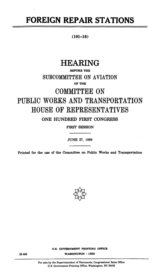 handle is hein.cbhear/forepsta0001 and id is 1 raw text is: FOREIGN REPAIR STATIONS
(101-16)
HEARING
BEFORE THE
SUBCOMUMTTEE ON AVIATION
OF THE
COMITTEE ON
PUBLIC WORKS AND TRANSPORTATION
HOUSE OF REPRESENTATIVES
ONE HUNDRED FIRST CONGRESS
FIRST SESSION
JUNE 27, 1989
Printed for the use of the Committee on Public Works and Transportation
U.S. GOVERNMENT PRINTING OFFICE
23-659               WASHINGTON : 1989
For sale by the Superintendent of Documents, Congressional Sales Office
U.S. Government Printing Office, Washington, DC 20402



