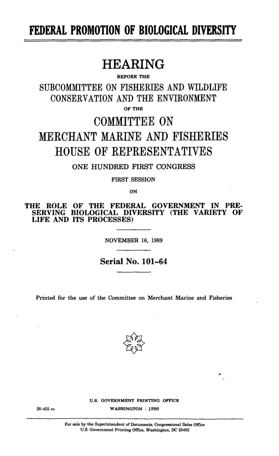 handle is hein.cbhear/fpbiod0001 and id is 1 raw text is: FEDERAL PROMOTION OF BIOLOGICAL DIVERSITY
HEARING
BEFORE THE
SUBCOMMITTEE ON FISHERIES AND WILDLIFE
CONSERVATION AND THE ENVIRONMENT
OF THE
COMMITTEE ON
MERCHANT MARINE AND FISHERIES
HOUSE OF REPRESENTATIVES
ONE HUNDRED FIRST CONGRESS
FIRST SESSION
ON
THE ROLE OF THE FEDERAL GOVERNMENT IN PRE-
SERVING BIOLOGICAL DIVERSITY (THE VARIETY OF
LIFE AND ITS PROCESSES)
NOVEMBER 16, 1989
Serial No. 101-64
Printed for the use of the Committee on Merchant Marine and Fisheries

U.S. GOVERNMENT PRINTING OFFICE
WASHINGTON : 1990

For sale by the Superintendent of Documents, Congressional Sales Office
U.S. Government Printing Office, Washington, DC 20402

26-425 =


