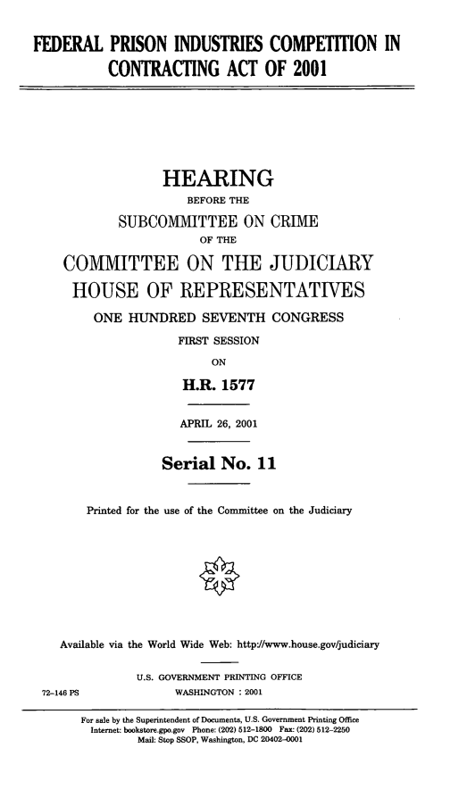 handle is hein.cbhear/fpicca0001 and id is 1 raw text is: FEDERAL PRISON INDUSTRIES COMPETITION IN
CONTRACTING ACT OF 2001
HEARING
BEFORE THE
SUBCOMITTEE ON CRIIE
OF THE
COMMITTEE ON THE JUDICIARY
HOUSE OF REPRESENTATIVES
ONE HUNDRED SEVENTH CONGRESS
FIRST SESSION
ON
H.R. 1577
APRIL 26, 2001
Serial No. 11
Printed for the use of the Committee on the Judiciary
Available via the World Wide Web: httpJ/www.house.gov/judiciary
U.S. GOVERNMENT PRINTING OFFICE
72-146 PS             WASHINGTON : 2001
For sale by the Superintendent of Documents, U.S. Government Printing Office
Internet: bookstore.gpo.gov Phone: (202) 512-1800 Fax: (202) 512-2250
Mail: Stop SSOP, Washington, DC 20402-0001


