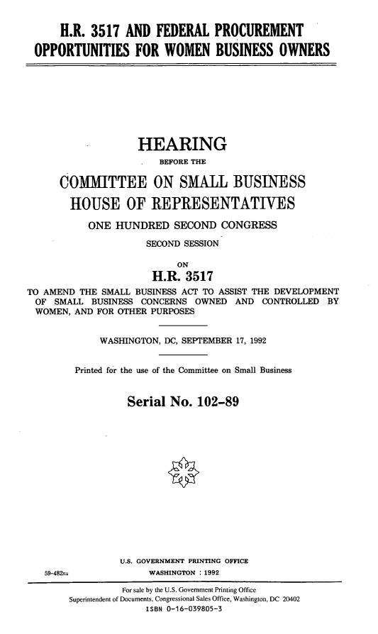handle is hein.cbhear/fpwbo0001 and id is 1 raw text is: H.R. 3517 AND FEDERAL PROCUREMENT
OPPORTUNITIES FOR WOMEN BUSINESS OWNERS

HEARING
BEFORE THE
COMMITTEE ON SMALL BUSINESS
HOUSE OF REPRESENTATIVES
ONE HUNDRED SECOND CONGRESS
SECOND SESSION
ON
H.R. 3517
TO AMEND THE SMALL BUSINESS ACT TO ASSIST THE DEVELOPMENT
OF SMALL BUSINESS CONCERNS OWNED AND CONTROLLED BY
WOMEN, AND FOR OTHER PURPOSES
WASHINGTON, DC, SEPTEMBER 17, 1992
Printed for the use of the Committee on Small Business
Serial No. 102-89
U.S. GOVERNMENT PRINTING OFFICE

59-482

WASHINGTON : 1992

For sale by the U.S. Government Printing Office
Superintendent of Documents, Congressional Sales Office, Washington, DC 20402
ISBN 0-16-039805-3


