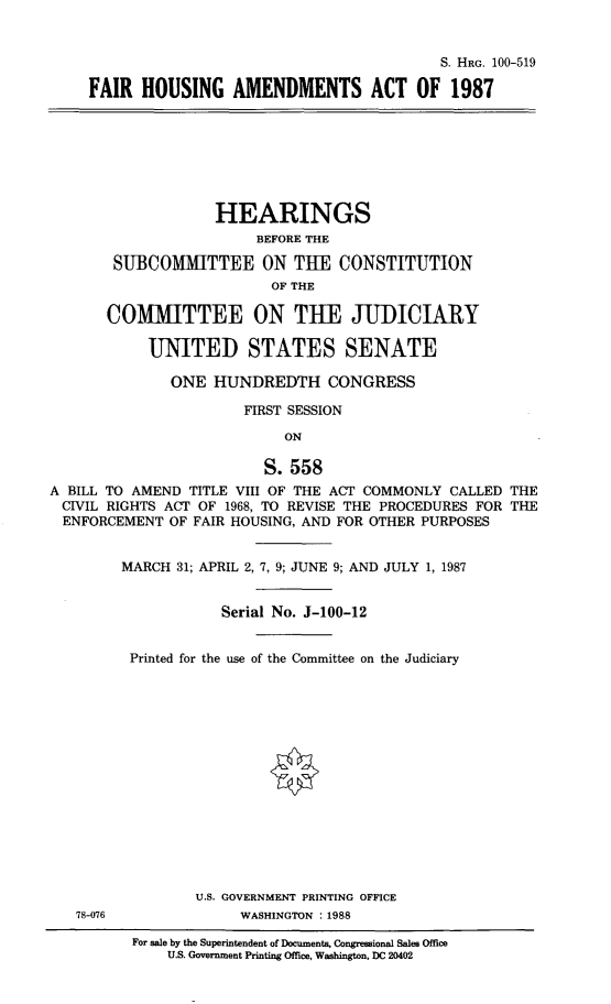 handle is hein.cbhear/frhsamnd0001 and id is 1 raw text is: 


                                         S. HRG. 100-519

FAIR HOUSING AMENDMENTS ACT OF 1987


                   HEARINGS
                        BEFORE THE

       SUBCOMMITTEE ON THE CONSTITUTION
                          OF THE

       COMMITTEE ON THE JUDICIARY

            UNITED STATES SENATE

              ONE HUNDREDTH CONGRESS

                       FIRST SESSION

                            ON

                         S. 558
A BILL TO AMEND TITLE VIII OF THE ACT COMMONLY CALLED THE
CIVIL RIGHTS ACT OF 1968, TO REVISE THE PROCEDURES FOR THE
  ENFORCEMENT OF FAIR HOUSING, AND FOR OTHER PURPOSES


78-076


MARCH 31; APRIL 2, 7, 9; JUNE 9; AND JULY 1, 1987


            Serial No. J-100-12


 Printed for the use of the Committee on the Judiciary















         U.S. GOVERNMENT PRINTING OFFICE
              WASHINGTON :1988


For sale by the Superintendent of Documents, Congressional Sales Office
    U.S. Government Printing Office, Washington, DC 20402


