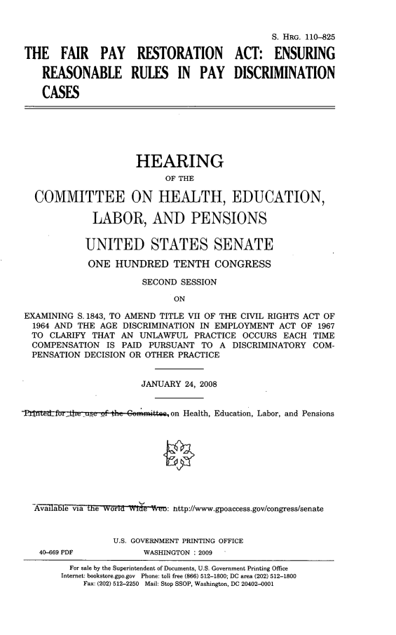 handle is hein.cbhear/frpyrst0001 and id is 1 raw text is: 


                                              S. HRG. 110--825

THE FAIR PAY RESTORATION ACT: ENSURING

   REASONABLE RULES IN PAY DISCRIMINATION

   CASES


                     HEARING
                          OF THE

  COMMITTEE ON HEALTH, EDUCATION,

             LABOR, AND PENSIONS


           UNITED STATES SENATE

           ONE HUNDRED TENTH CONGRESS

                      SECOND SESSION

                            ON

EXAMINING S. 1843, TO AMEND TITLE VII OF THE CIVIL RIGHTS ACT OF
  1964 AND THE AGE DISCRIMINATION IN EMPLOYMENT ACT OF 1967
  TO CLARIFY THAT AN UNLAWFUL PRACTICE OCCURS EACH TIME
  COMPENSATION IS PAID PURSUANT TO A DISCRIMINATORY COM-
  PENSATION DECISION OR OTHER PRACTICE


                      JANUARY 24, 2008


-,Pf'lJt~dlfor _usn ,o_,f tz C~mnitte.ee on Health, Education, Labor, and Pensions









  -Av-ail-aevia the world Wide  eW: nttp://www.gpoaccess.gov/congress/senate


                 U.S. GOVERNMENT PRINTING OFFICE


40-669 PDF


WASHINGTON : 2009


  For sale by the Superintendent of Documents, U.S. Government Printing Office
Internet: bookstore.gpo.gov Phone: toll free (866) 512-1800; DC area (202) 512-1800
    Fax: (202) 512-2250 Mail: Stop SSOP, Washington, DC 20402-0001


