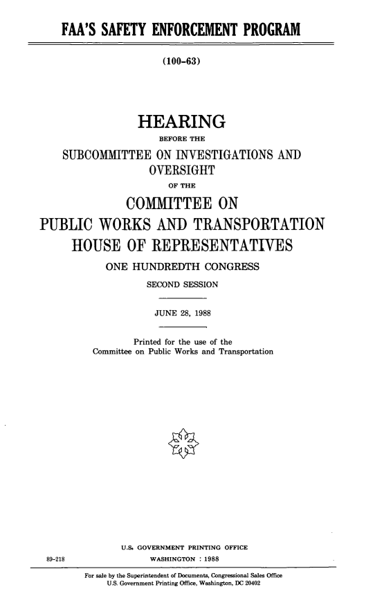 handle is hein.cbhear/fsep0001 and id is 1 raw text is: FAA'S SAFETY ENFORCEMENT PROGRAM
(100-63)
HEARING
BEFORE THE
SUBCOMMITTEE ON INVESTIGATIONS AND
OVERSIGHT
OF THE
COMMITTEE ON
PUBLIC WORKS AND TRANSPORTATION
HOUSE OF REPRESENTATIVES

ONE HUNDREDTH CONGRESS
SECOND SESSION
JUNE 28, 1988
Printed for the use of the
Committee on Public Works and Transportation
U.S. GOVERNMENT PRINTING OFFICE
WASHINGTON : 1988
For sale by the Superintendent of Documents, Congressional Sales Office
U.S. Government Printing Office, Washington, DC 20402

89-218


