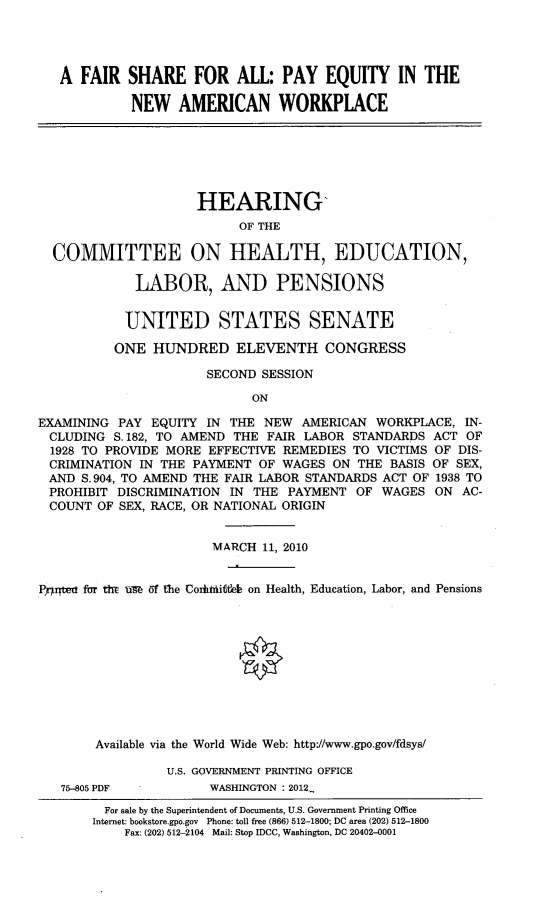 handle is hein.cbhear/fshpqaw0001 and id is 1 raw text is: 




A FAIR SHARE FOR ALL: PAY EQUITY IN THE

         NEW AMERICAN WORKPLACE


                     HEARING,
                          OF THE

  COMMITTEE ON HEALTH, EDUCATION,

             LABOR, AND PENSIONS


           UNITED STATES SENATE

           ONE HUNDRED ELEVENTH CONGRESS

                      SECOND SESSION
                            ON

EXAMINING PAY EQUITY IN THE NEW AMERICAN WORKPLACE, IN-
CLUDING S. 182, TO AMEND THE FAIR LABOR STANDARDS ACT OF
  1928 TO PROVIDE MORE EFFECTIVE REMEDIES TO VICTIMS OF DIS-
  CRIMINATION IN THE PAYMENT OF WAGES ON THE BASIS OF SEX,
  AND S.904, TO AMEND THE FAIR LABOR STANDARDS ACT OF 1938 TO
  PROHIBIT DISCRIMINATION IN THE PAYMENT OF WAGES ON AC-
  COUNT OF SEX, RACE, OR NATIONAL ORIGIN


                       MARCH 11, 2010


Pqrtea fur tht in of the Coiithiie on Health, Education, Labor, and Pensions











       Available via the World Wide Web: http://www.gpo.gov/fdsys/

                 U.S. GOVERNMENT PRINTING OFFICE


75-805 PDF


WASHINGTON : 2012_


  For sale by the Superintendent of Documents, U.S. Government Printing Office
Internet: bookstore.gpo.gov Phone: toll free (866) 512-1800; DC area (202) 512-1800
    Fax: (202) 512-2104 Mail: Stop IDCC, Washington, DC 20402-0001


