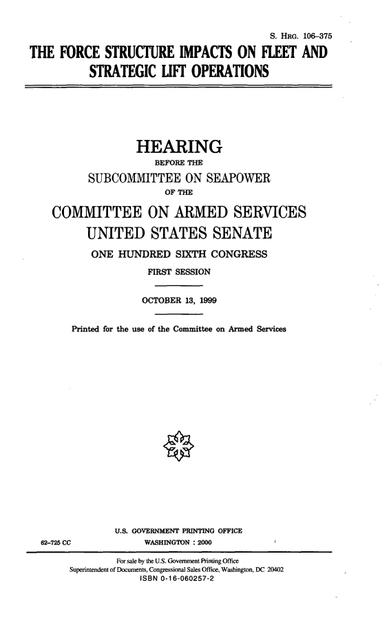 handle is hein.cbhear/fsifslo0001 and id is 1 raw text is: S. HRG. 106-375
THE FORCE STRUCTURE IMPACTS ON FLEET AND
STRATEGIC LIFT OPERATIONS

HEARING
BEFORE THE
SUBCOMMITTEE ON SEAPOWER
OF THE
COMMITTEE ON ARMED SERVICES
UNITED STATES SENATE
ONE HUNDRED SIXTH CONGRESS
FIRST SESSION
OCTOBER 13, 1999
Printed for the use of the Committee on Armed Services

62-725 CC

U.S. GOVERNMENT PRINTING OFFICE
WASHINGTON :2000

For sale by the U.S. Government Printing Office
Superintendent of Documents, Congressional Sales Office, Washington, DC 20402
ISBN 0-16-060257-2


