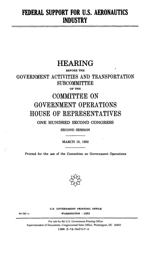 handle is hein.cbhear/fsusai0001 and id is 1 raw text is: FEDERAL SUPPORT FOR U.S. AERONAUTICS
INDUSTRY

HEARING
BEFORE THE
GOVERNMENT ACTIVITIES AND TRANSPORTATION
SUBCOMMITTEE
OF THE
COMMITTEE ON
GOVERNMENT OPERATIONS
HOUSE OF REPRESENTATIVES
ONE HUNDRED SECOND CONGRESS
SECOND SESSION
MARCH 18, 1992
Printed for the use of the Committee on Government Operations
U.S. GOVERNMENT PRINTING OFFICE
64-245          WASHINGTON : 1993

For sale by the U.S. Government Printing Office
Superintendent of Documents, Congressional Sales Office, Washington, DC 20402
ISBN 0-16-040147-X


