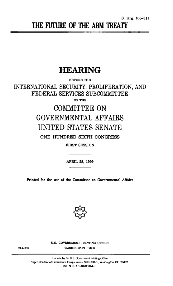 handle is hein.cbhear/ftabmt0001 and id is 1 raw text is: 

                                    S. Hrg. 106-311
THE FUTURE OF THE ABM TREATY


                  HEARING
                      BEFORE THE
INTERNATIONAL SECURITY, PROLIFERATION, AND
       FEDERAL SERVICES SUBCOMMITTEE
                        OF THE

                COMMITTEE ON

         GOVERNMENTAL AFFAIRS

         UNITED STATES SENATE
           ONE HUNDRED SIXTH CONGRESS
                     FIRST SESSION


                     APRIL 28, 1999


     Printed for the use of the Committee on Governmental Affairs


U.S. GOVERNMENT PRINTING OFFICE
     WASHINGTON : 2000


59--689 c


        For sale by the U.S. Government Printing Office
Superintendent of Documents, Congressional Sales Office, Washington, DC 20402
             ISBN 0-16-060104-5


