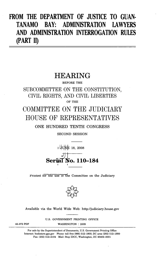 handle is hein.cbhear/ftdojtii0001 and id is 1 raw text is: 


FROM THE DEPARTMENT OF JUSTICE TO GUAN-
   TANAMO BAY: ADMINISTRATION LAWYERS
   AND ADMINISTRATION INTERROGATION RULES
   (PART II)






                   HEARING
                       BEFORE THE
      SUBCOMMITTEE ON THE CONSTITUTION,
        CIVIL RIGHTS, AND CIVIL LIBERTIES
                         OF THE

      COMMITTEE ON THE JUDICIARY

      HOUSE OF REPRESENTATIVES

           ONE HUNDRED TENTH CONGRESS
                     SECOND SESSION


                     1 I1  18, 2008


                SerwrI o.114-184
                     I   I

         Printed fore us o fte Committee on the Judiciary






       Available via the World Wide Web: http://judiciary.house.gov

                U.S. GOVERNMENT PRINTING OFFICE
   42-972 PDF        WASHINGTON : 2009
        For sale by the Superintendent of Documents, U.S. Government Printing Office
      Internet: bookstore.gpo.gov Phone: toll free (866) 512-1800; DC area (202) 512-1800
          Fax: (202) 512-2104 Mail: Stop IDCC, Washington, DC 20402-0001



