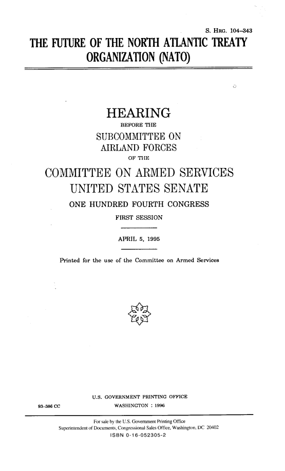 handle is hein.cbhear/ftnato0001 and id is 1 raw text is: S. HRG. 104--343
THE FUTURE OF THE NORTH ATLANTIC TREATY
ORGANIZATION (NATO)
HEARING
BEFORE THE
SUBCOMMITTEE ON
AIRLAND FORCES
OF THE
COMMITTEE ON ARMED SERVICES
UNITED STATES SENATE
ONE HUNDRED FOURTH CONGRESS
FIRST SESSION
APRIL 5, 1995
Printed for the use of the Committee on Armed Services
U.S. GOVERNMENT PRINTING OFFICE
93-8 CC               WASHINGTON : 1996
For sale by the U.S. Government Printing Office
Superintendent of Documents, Congressional Sales Office, Washington, DC 20402
ISBN 0-16-052305-2


