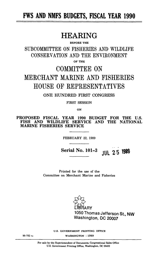 handle is hein.cbhear/fwsnmfbu0001 and id is 1 raw text is: FWS AND NMFS BUDGETS, FISCAL YEAR 1990
HEARING
BEFORE THE
SUBCOMMITTEE ON FISHERIES AND WILDLIFE
CONSERVATION AND THE ENVIRONMENT
OF THE
COMMITTEE ON
MERCHANT MARINE AND FISHERIES
HOUSE OF REPRESENTATIVES
ONE HUNDRED FIRST CONGRESS
FIRST SESSION
ON
PROPOSED FISCAL YEAR 1990 BUDGET FOR THE U.S.
FISH AND WILDLIFE SERVICE AND THE NATIONAL
MARINE FISHERIES SERVICE
FEBRUARY 22, 1989
Serial No. 101-3 JUL 2 5 19
Printed for the use of the
Committee on Merchant Marine and Fisheries
1050 Thomas Jefferson St., NW
Washington, DC 20007
U.S. GOVERNMENT PRINTING OFFICE
96-762--          WASHINGTON : 1989
For sale by the Superintendent of Documents, Congressional Sales Office
U.S. Government Printing Office, Washington, DC 20402


